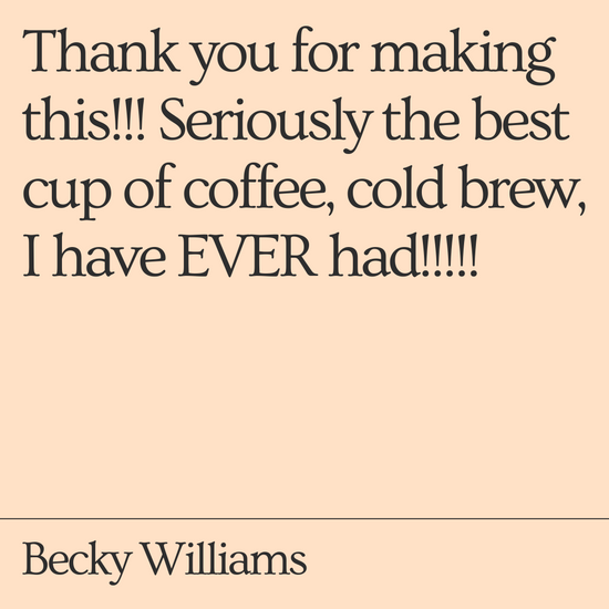Thank you for making this!!! Seriously the best cup of coffee, cold brew, I have EVER had!!!!!